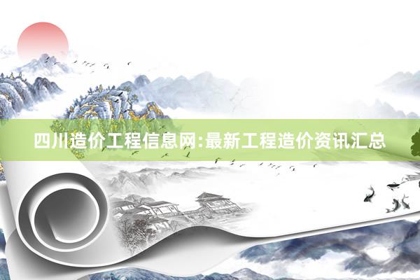 四川造价工程信息网:最新工程造价资讯汇总