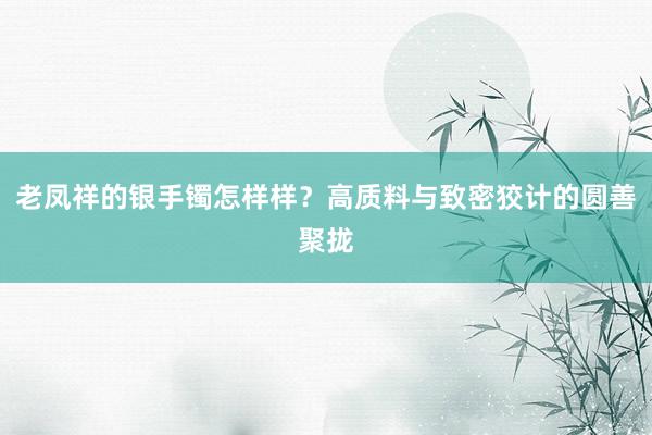 老凤祥的银手镯怎样样？高质料与致密狡计的圆善聚拢